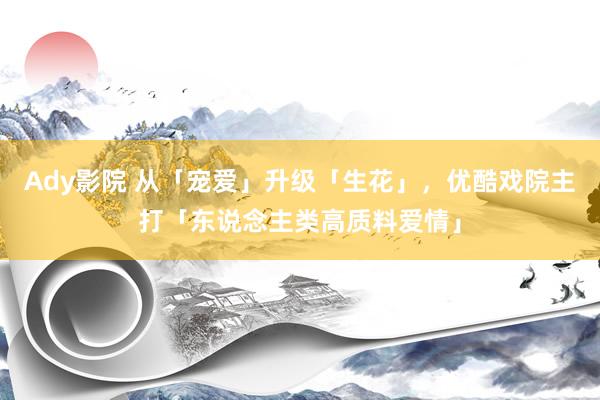 Ady影院 从「宠爱」升级「生花」，优酷戏院主打「东说念主类高质料爱情」