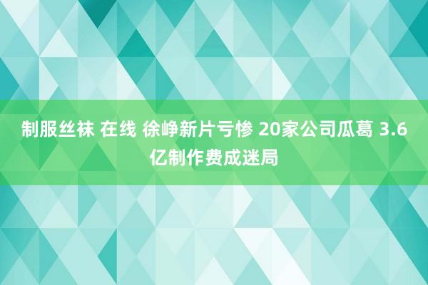 制服丝袜 在线 徐峥新片亏惨 20家公司瓜葛 3.6亿制作费成迷局