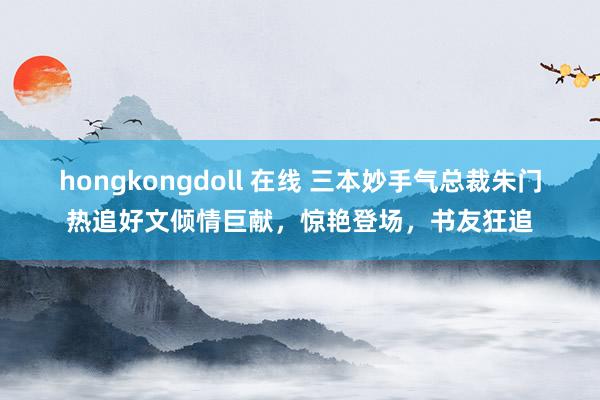 hongkongdoll 在线 三本妙手气总裁朱门热追好文倾情巨献，惊艳登场，书友狂追