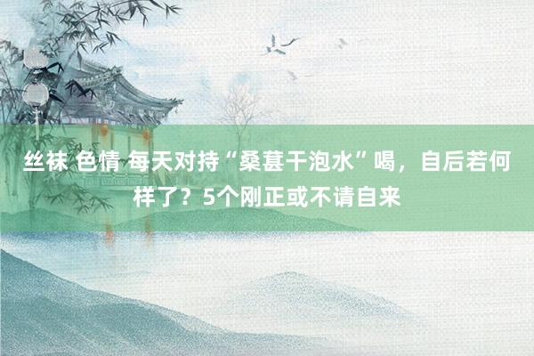 丝袜 色情 每天对持“桑葚干泡水”喝，自后若何样了？5个刚正或不请自来