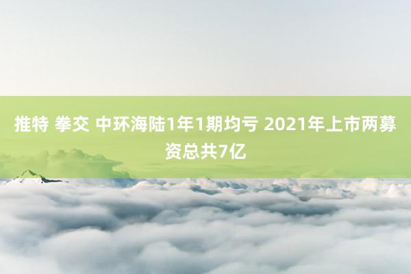 推特 拳交 中环海陆1年1期均亏 2021年上市两募资总共7亿