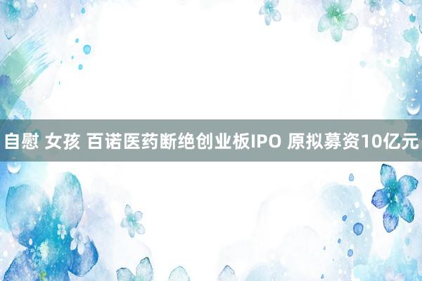 自慰 女孩 百诺医药断绝创业板IPO 原拟募资10亿元