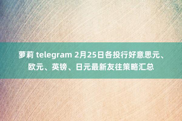 萝莉 telegram 2月25日各投行好意思元、欧元、英镑、日元最新友往策略汇总