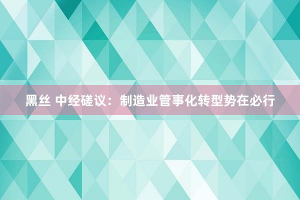 黑丝 中经磋议：制造业管事化转型势在必行