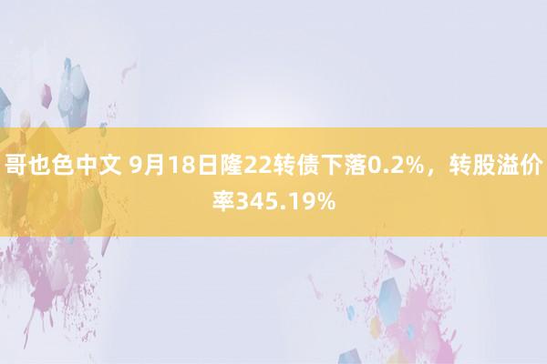 哥也色中文 9月18日隆22转债下落0.2%，转股溢价率345.19%