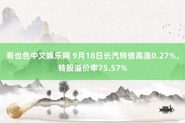 哥也色中文娱乐网 9月18日长汽转债高涨0.27%，转股溢价率75.57%