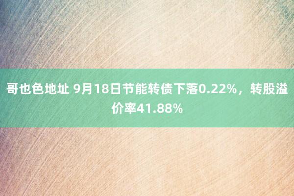 哥也色地址 9月18日节能转债下落0.22%，转股溢价率41.88%