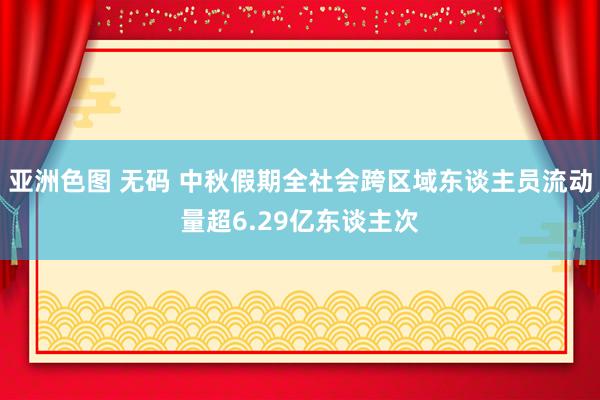 亚洲色图 无码 中秋假期全社会跨区域东谈主员流动量超6.29亿东谈主次