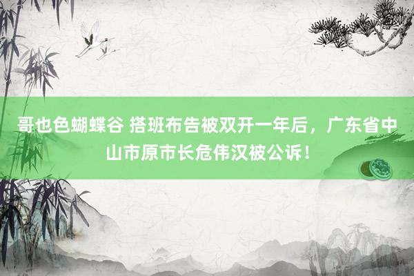 哥也色蝴蝶谷 搭班布告被双开一年后，广东省中山市原市长危伟汉被公诉！