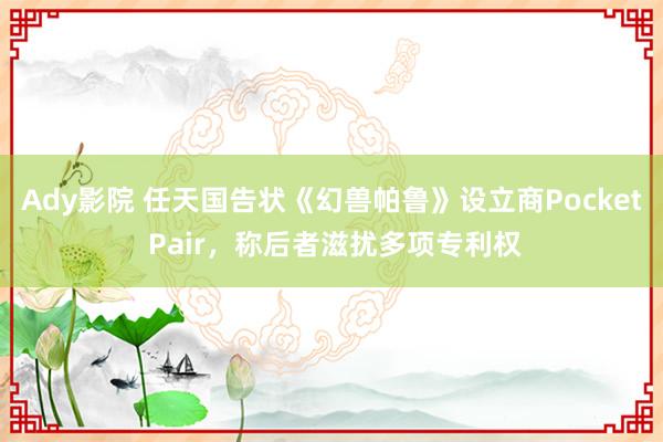 Ady影院 任天国告状《幻兽帕鲁》设立商Pocket Pair，称后者滋扰多项专利权