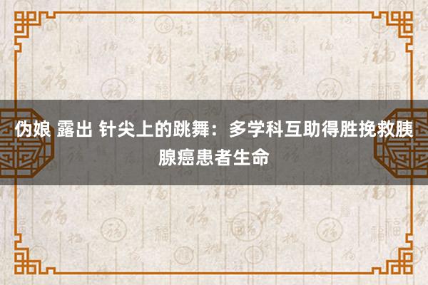 伪娘 露出 针尖上的跳舞：多学科互助得胜挽救胰腺癌患者生命