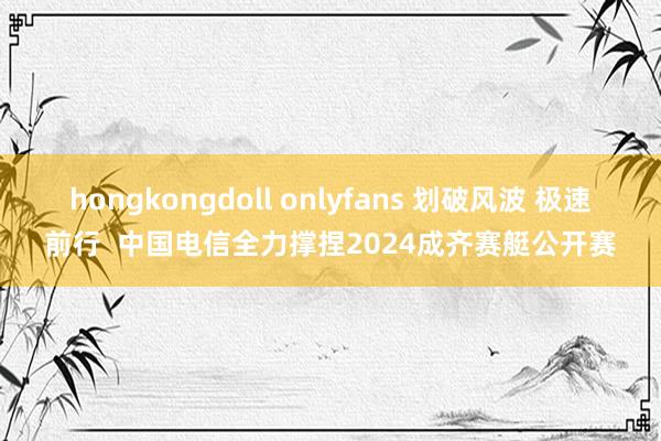 hongkongdoll onlyfans 划破风波 极速前行  中国电信全力撑捏2024成齐赛艇公开赛