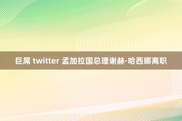 巨屌 twitter 孟加拉国总理谢赫·哈西娜离职