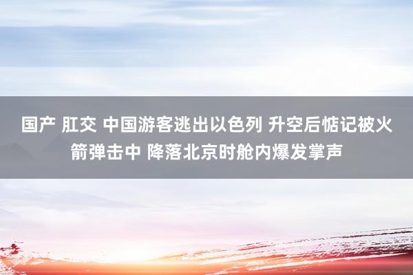 国产 肛交 中国游客逃出以色列 升空后惦记被火箭弹击中 降落北京时舱内爆发掌声