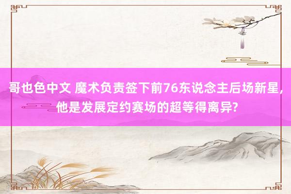 哥也色中文 魔术负责签下前76东说念主后场新星， 他是发展定约赛场的超等得离异?