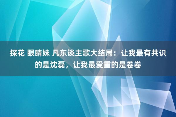 探花 眼睛妹 凡东谈主歌大结局：让我最有共识的是沈磊，让我最爱重的是卷卷