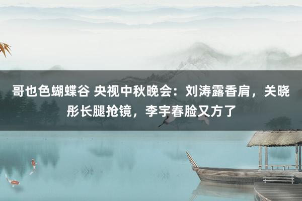 哥也色蝴蝶谷 央视中秋晚会：刘涛露香肩，关晓彤长腿抢镜，李宇春脸又方了