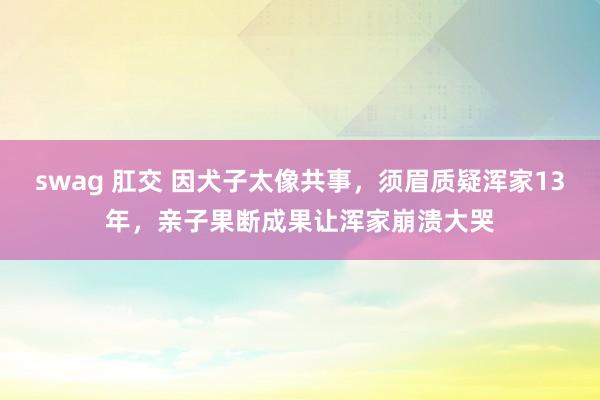 swag 肛交 因犬子太像共事，须眉质疑浑家13年，亲子果断成果让浑家崩溃大哭