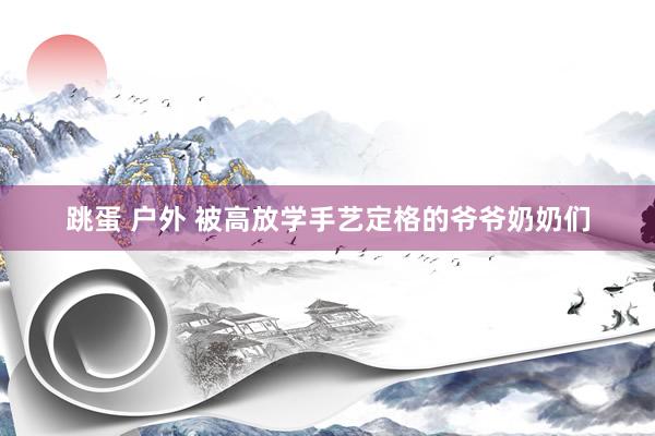 跳蛋 户外 被高放学手艺定格的爷爷奶奶们