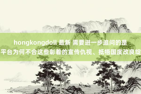 hongkongdoll 最新 需要进一步追问的是，平台为何不合这些彰着的宣传仇视、抵牾国度改良绽开