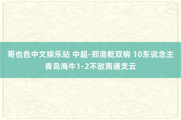 哥也色中文娱乐站 中超-郑浩乾双响 10东说念主青岛海牛1-2不敌南通支云