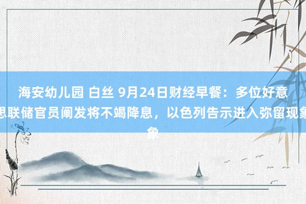 海安幼儿园 白丝 9月24日财经早餐：多位好意思联储官员阐发将不竭降息，以色列告示进入弥留现象