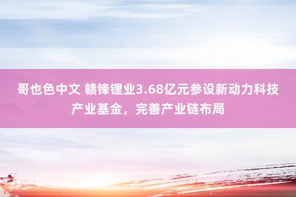 哥也色中文 赣锋锂业3.68亿元参设新动力科技产业基金，完善产业链布局