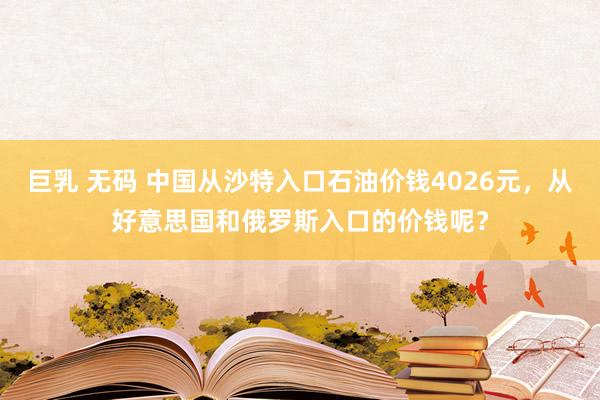 巨乳 无码 中国从沙特入口石油价钱4026元，从好意思国和俄罗斯入口的价钱呢？