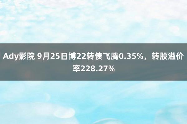 Ady影院 9月25日博22转债飞腾0.35%，转股溢价率228.27%