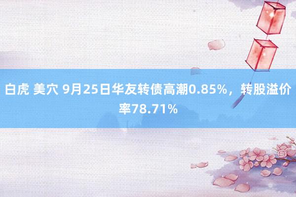 白虎 美穴 9月25日华友转债高潮0.85%，转股溢价率78.71%