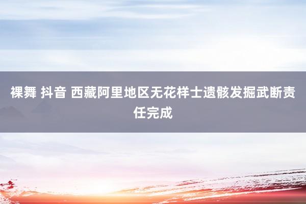 裸舞 抖音 西藏阿里地区无花样士遗骸发掘武断责任完成