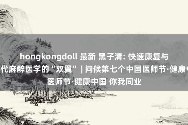 hongkongdoll 最新 黑子清: 快速康复与无痛医疗是当代麻醉医学的“双翼” | 问候第七个中国医师节·健康中国 你我同业