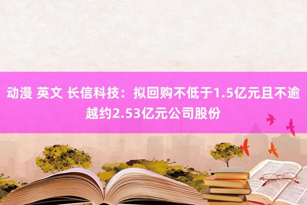 动漫 英文 长信科技：拟回购不低于1.5亿元且不逾越约2.53亿元公司股份