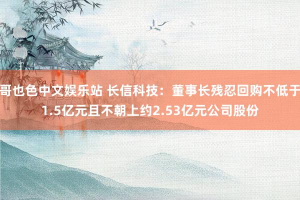 哥也色中文娱乐站 长信科技：董事长残忍回购不低于1.5亿元且不朝上约2.53亿元公司股份