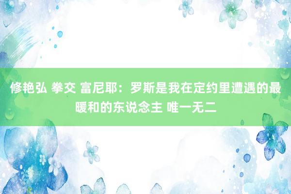 修艳弘 拳交 富尼耶：罗斯是我在定约里遭遇的最暖和的东说念主 唯一无二