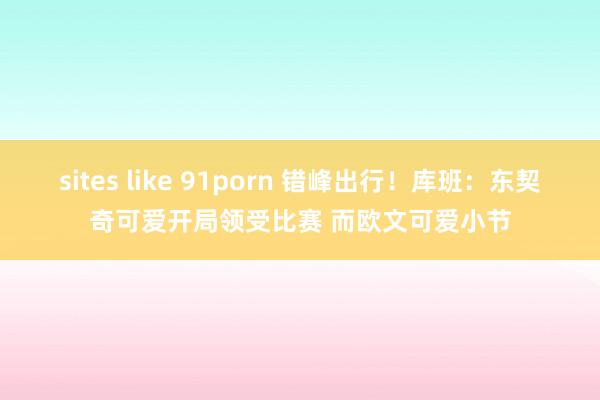 sites like 91porn 错峰出行！库班：东契奇可爱开局领受比赛 而欧文可爱小节