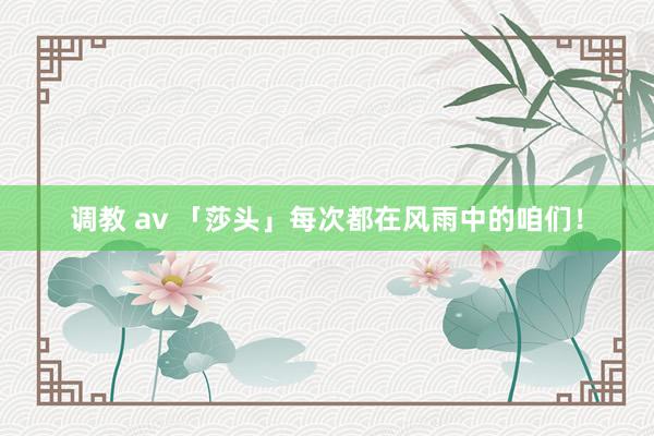 调教 av 「莎头」每次都在风雨中的咱们！