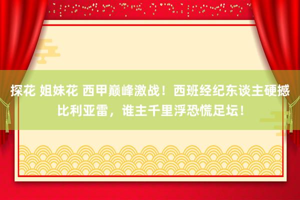 探花 姐妹花 西甲巅峰激战！西班经纪东谈主硬撼比利亚雷，谁主千里浮恐慌足坛！