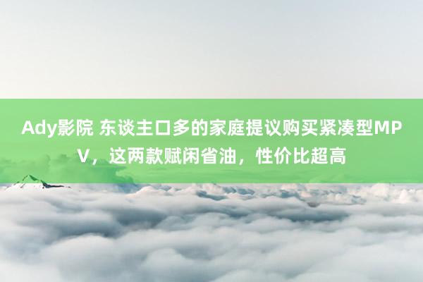 Ady影院 东谈主口多的家庭提议购买紧凑型MPV，这两款赋闲省油，性价比超高