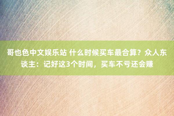 哥也色中文娱乐站 什么时候买车最合算？众人东谈主：记好这3个时间，买车不亏还会赚