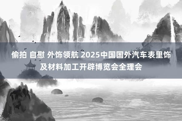 偷拍 自慰 外饰领航 2025中国国外汽车表里饰及材料加工开辟博览会全理会