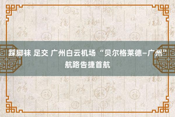 踩脚袜 足交 广州白云机场 “贝尔格莱德—广州”航路告捷首航