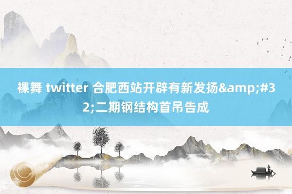 裸舞 twitter 合肥西站开辟有新发扬&#32;二期钢结构首吊告成