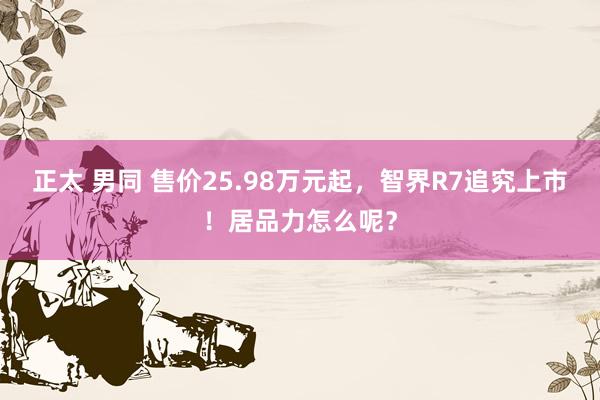 正太 男同 售价25.98万元起，智界R7追究上市！居品力怎么呢？