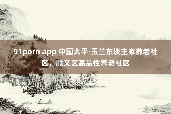 91porn app 中国太平·玉兰东谈主家养老社区，顺义区高品性养老社区