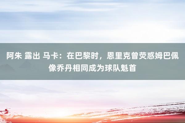 阿朱 露出 马卡：在巴黎时，恩里克曾荧惑姆巴佩像乔丹相同成为球队魁首