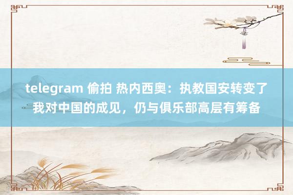 telegram 偷拍 热内西奥：执教国安转变了我对中国的成见，仍与俱乐部高层有筹备