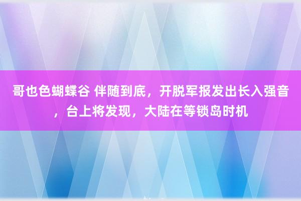 哥也色蝴蝶谷 伴随到底，开脱军报发出长入强音，台上将发现，大陆在等锁岛时机