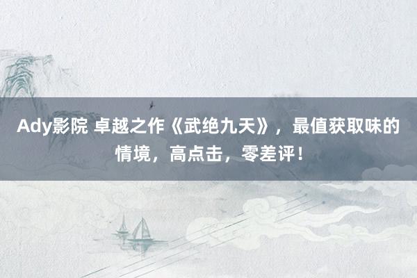 Ady影院 卓越之作《武绝九天》，最值获取味的情境，高点击，零差评！