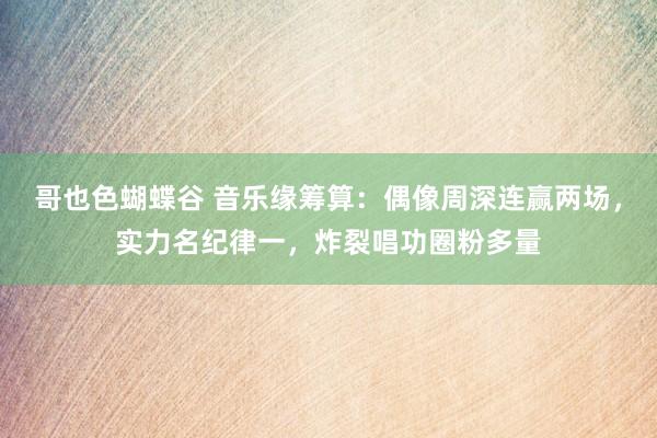 哥也色蝴蝶谷 音乐缘筹算：偶像周深连赢两场，实力名纪律一，炸裂唱功圈粉多量